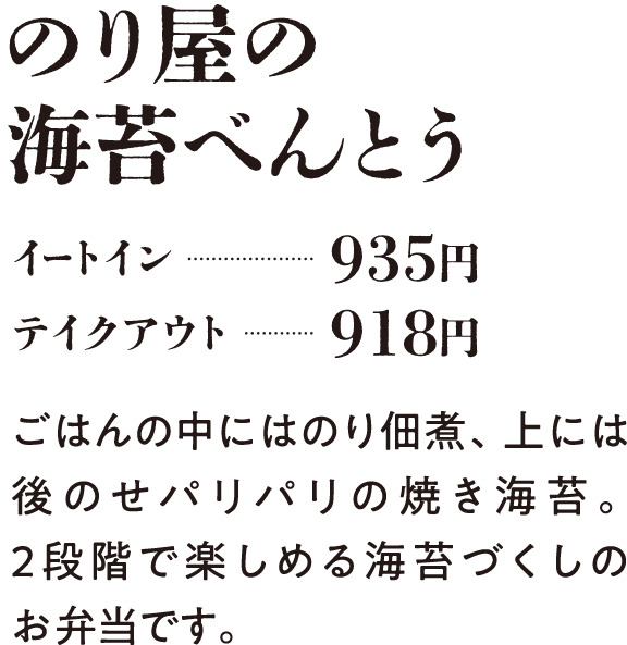 のり屋の海苔べんとう イートイン…935円 テイクアウト…918円 ごはんの中には有明産のり佃煮、上には後のせパリパリの焼き海苔。2段階で楽しめる海苔づくしのお弁当です。