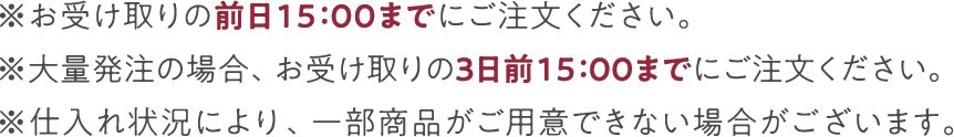 ※お受け取りの前日15：00までにご注文ください。 ※大量発注の場合、お受け取りの3日前15：00までにご注文ください。 ※仕入れ状況により、一部商品がご用意できない場合がございます。　